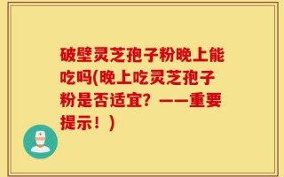 破壁灵芝孢子粉晚上能吃吗(晚上吃灵芝孢子粉是否适宜？——重要提示！)