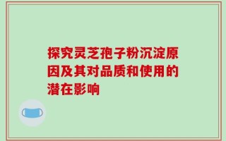 探究灵芝孢子粉沉淀原因及其对品质和使用的潜在影响
