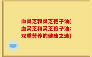 血灵芝和灵芝孢子油(血灵芝和灵芝孢子油：双重营养的健康之选)