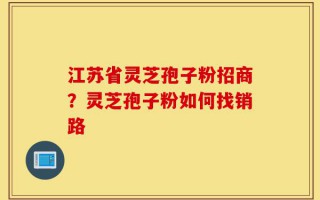 江苏省灵芝孢子粉招商？灵芝孢子粉如何找销路