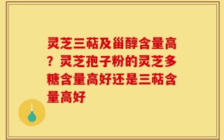 灵芝三萜及甾醇含量高？灵芝孢子粉的灵芝多糖含量高好还是三萜含量高好