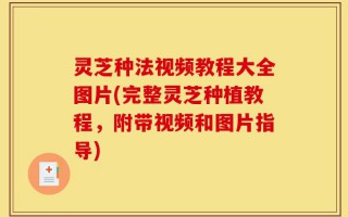 灵芝种法视频教程大全图片(完整灵芝种植教程，附带视频和图片指导)