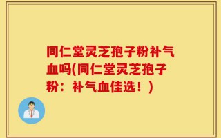 同仁堂灵芝孢子粉补气血吗(同仁堂灵芝孢子粉：补气血佳选！)