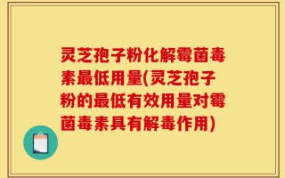 灵芝孢子粉化解霉菌毒素最低用量(灵芝孢子粉的最低有效用量对霉菌毒素具有解毒作用)