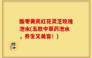酸枣黄芪红花灵芝玫瑰泡水(五款中草药泡水，养生又美容！)