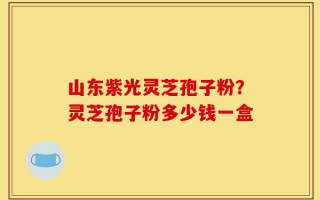 山东紫光灵芝孢子粉？灵芝孢子粉多少钱一盒