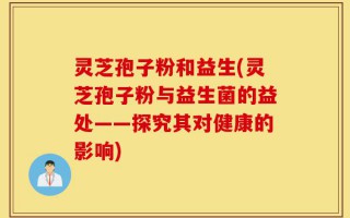 灵芝孢子粉和益生(灵芝孢子粉与益生菌的益处——探究其对健康的影响)