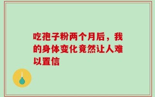 吃孢子粉两个月后，我的身体变化竟然让人难以置信