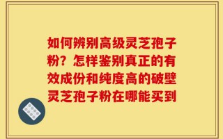 如何辨别高级灵芝孢子粉？怎样鉴别真正的有效成份和纯度高的破壁灵芝孢子粉在哪能买到