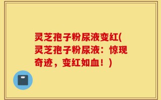 灵芝孢子粉尿液变红(灵芝孢子粉尿液：惊现奇迹，变红如血！)