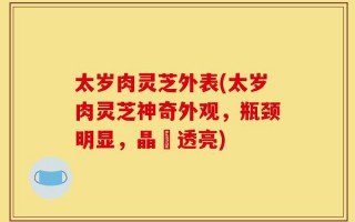太岁肉灵芝外表(太岁肉灵芝神奇外观，瓶颈明显，晶瑩透亮)