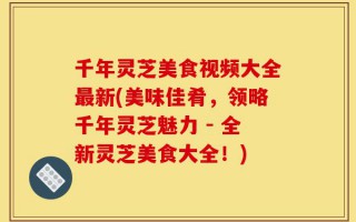 千年灵芝美食视频大全最新(美味佳肴，领略千年灵芝魅力 - 全新灵芝美食大全！)