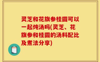灵芝和花旗参桂圆可以一起炖汤吗(灵芝、花旗参和桂圆的汤料配比及煮法分享)