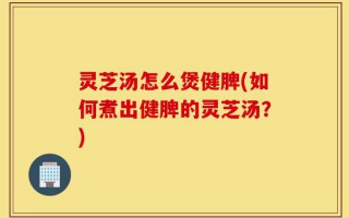 灵芝汤怎么煲健脾(如何煮出健脾的灵芝汤？)