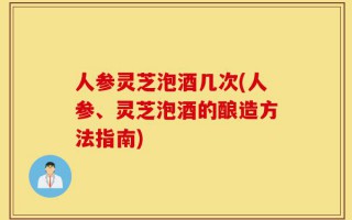 人参灵芝泡酒几次(人参、灵芝泡酒的酿造方法指南)