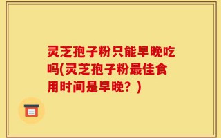 灵芝孢子粉只能早晚吃吗(灵芝孢子粉最佳食用时间是早晚？)