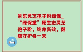 景东灵芝孢子粉绿保_“绿保重”原生态灵芝孢子粉，纯净高效，健康守护每一天