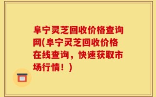 阜宁灵芝回收价格查询网(阜宁灵芝回收价格在线查询，快速获取市场行情！)