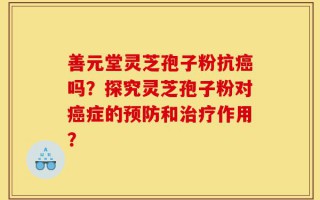 善元堂灵芝孢子粉抗癌吗？探究灵芝孢子粉对癌症的预防和治疗作用？