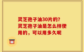 灵芝孢子油30片的？灵芝孢子油是怎么样使用的，可以用多久呢