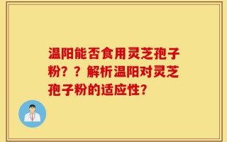 温阳能否食用灵芝孢子粉？？解析温阳对灵芝孢子粉的适应性？