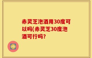 赤灵芝泡酒用30度可以吗(赤灵芝30度泡酒可行吗？