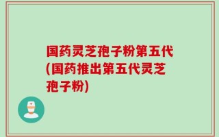 国药灵芝孢子粉第五代(国药推出第五代灵芝孢子粉)