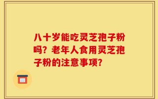 八十岁能吃灵芝孢子粉吗？老年人食用灵芝孢子粉的注意事项？
