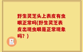 野生灵芝头上表皮有虫眼正常吗(野生灵芝表皮出现虫眼是正常现象吗？)