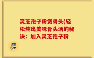 灵芝孢子粉煲骨头(轻松炖出美味骨头汤的秘诀：加入灵芝孢子粉