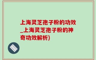上海灵芝孢子粉的功效_上海灵芝孢子粉的神奇功效解析)