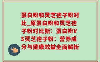 蛋白粉和灵芝孢子粉对比_原蛋白粉和灵芝孢子粉对比新：蛋白粉VS灵芝孢子粉：营养成分与健康效益全面解析