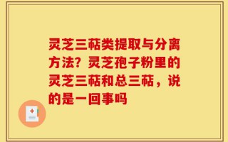 灵芝三萜类提取与分离方法？灵芝孢子粉里的灵芝三萜和总三萜，说的是一回事吗