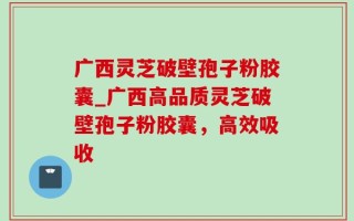 广西灵芝破壁孢子粉胶囊_广西高品质灵芝破壁孢子粉胶囊，高效吸收