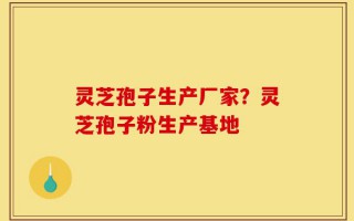灵芝孢子生产厂家？灵芝孢子粉生产基地