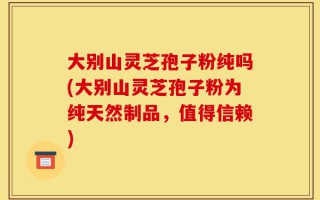 大别山灵芝孢子粉纯吗(大别山灵芝孢子粉为纯天然制品，值得信赖)