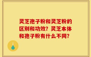 灵芝孢子粉和灵芝粉的区别和功效？灵芝本体和孢子粉有什么不同？