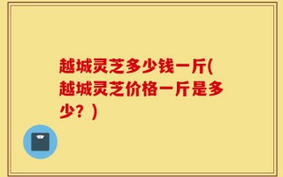 越城灵芝多少钱一斤(越城灵芝价格一斤是多少？)