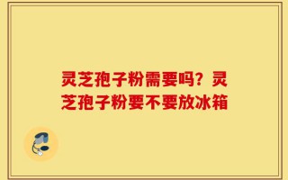 灵芝孢子粉需要吗？灵芝孢子粉要不要放冰箱