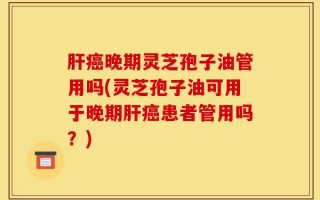肝癌晚期灵芝孢子油管用吗(灵芝孢子油可用于晚期肝癌患者管用吗？)