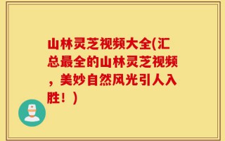 山林灵芝视频大全(汇总最全的山林灵芝视频，美妙自然风光引人入胜！)