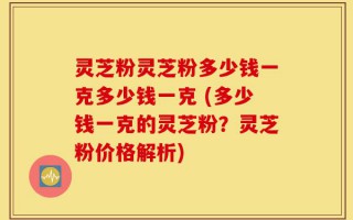 灵芝粉灵芝粉多少钱一克多少钱一克 (多少钱一克的灵芝粉？灵芝粉价格解析)