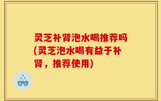 灵芝补肾泡水喝推荐吗(灵芝泡水喝有益于补肾，推荐使用)