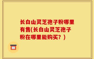 长白山灵芝孢子粉哪里有售(长白山灵芝孢子粉在哪里能购买？)