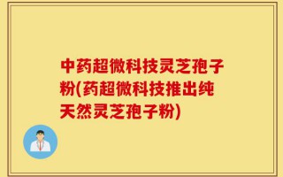 中药超微科技灵芝孢子粉(药超微科技推出纯天然灵芝孢子粉)