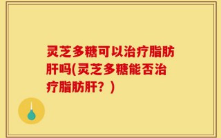 灵芝多糖可以治疗脂肪肝吗(灵芝多糖能否治疗脂肪肝？)