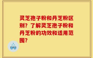 灵芝孢子粉和丹芝粉区别？了解灵芝孢子粉和丹芝粉的功效和适用范围？