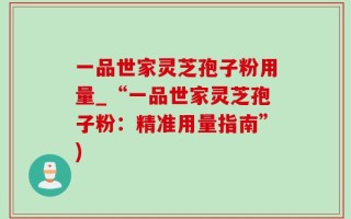 一品世家灵芝孢子粉用量_“一品世家灵芝孢子粉：精准用量指南”)