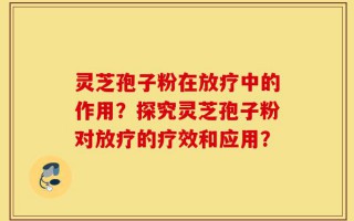 灵芝孢子粉在放疗中的作用？探究灵芝孢子粉对放疗的疗效和应用？