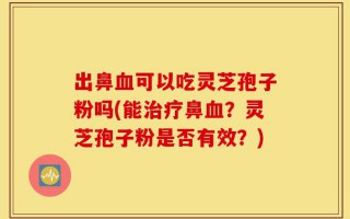 出鼻血可以吃灵芝孢子粉吗(能治疗鼻血？灵芝孢子粉是否有效？)